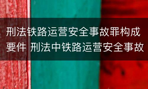 刑法铁路运营安全事故罪构成要件 刑法中铁路运营安全事故罪应如何量刑?