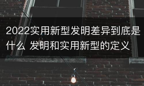 2022实用新型发明差异到底是什么 发明和实用新型的定义