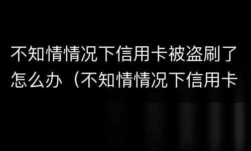 不知情情况下信用卡被盗刷了怎么办（不知情情况下信用卡被盗刷了怎么办呢）
