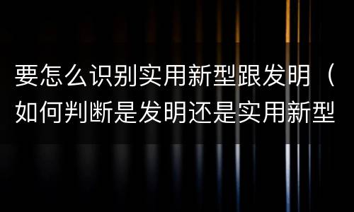 要怎么识别实用新型跟发明（如何判断是发明还是实用新型）