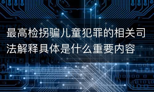 最高检拐骗儿童犯罪的相关司法解释具体是什么重要内容