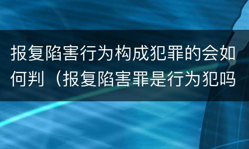 报复陷害行为构成犯罪的会如何判（报复陷害罪是行为犯吗）