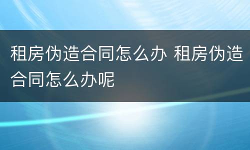 租房伪造合同怎么办 租房伪造合同怎么办呢