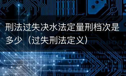 刑法过失决水法定量刑档次是多少（过失刑法定义）