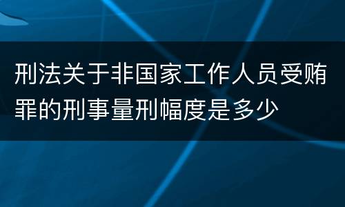 刑法关于非国家工作人员受贿罪的刑事量刑幅度是多少