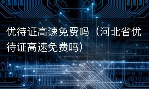 优待证高速免费吗（河北省优待证高速免费吗）