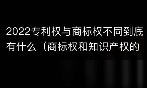 2022专利权与商标权不同到底有什么（商标权和知识产权的区别）