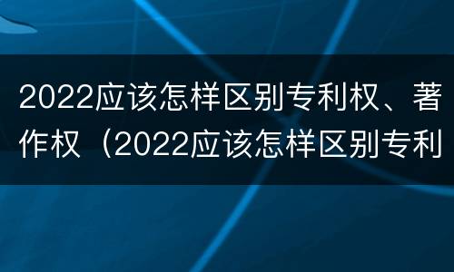 2022应该怎样区别专利权、著作权（2022应该怎样区别专利权,著作权是否合法）