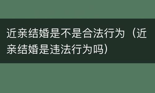 近亲结婚是不是合法行为（近亲结婚是违法行为吗）