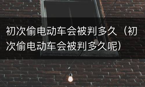 初次偷电动车会被判多久（初次偷电动车会被判多久呢）