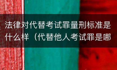 法律对代替考试罪量刑标准是什么样（代替他人考试罪是哪年规定）