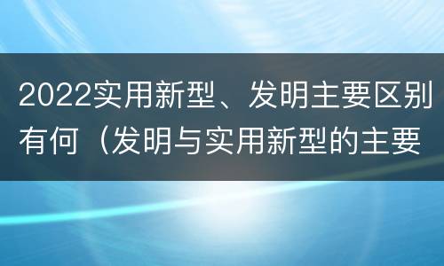 2022实用新型、发明主要区别有何（发明与实用新型的主要区别）