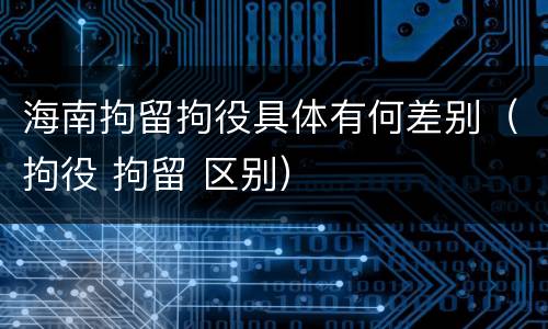 海南拘留拘役具体有何差别（拘役 拘留 区别）