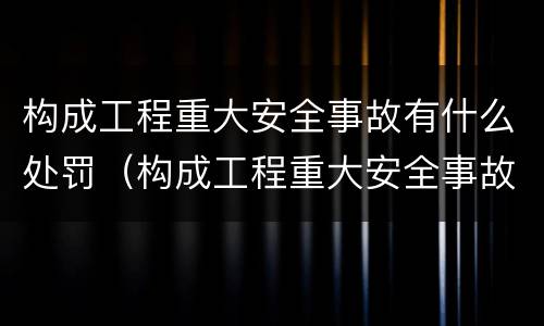 构成工程重大安全事故有什么处罚（构成工程重大安全事故有什么处罚规定）