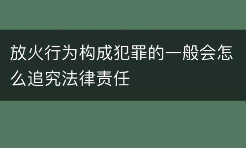 放火行为构成犯罪的一般会怎么追究法律责任
