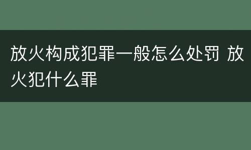 放火构成犯罪一般怎么处罚 放火犯什么罪