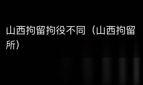 山西拘留拘役不同（山西拘留所）