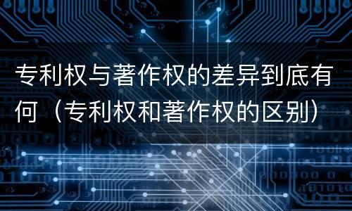 专利权与著作权的差异到底有何（专利权和著作权的区别）