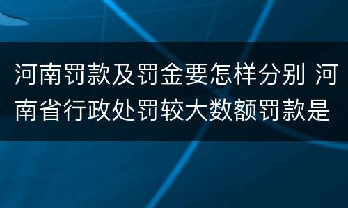 河南罚款及罚金要怎样分别 河南省行政处罚较大数额罚款是多少