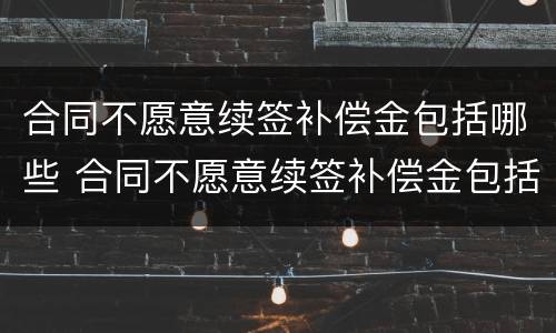 合同不愿意续签补偿金包括哪些 合同不愿意续签补偿金包括哪些费用