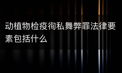 动植物检疫徇私舞弊罪法律要素包括什么
