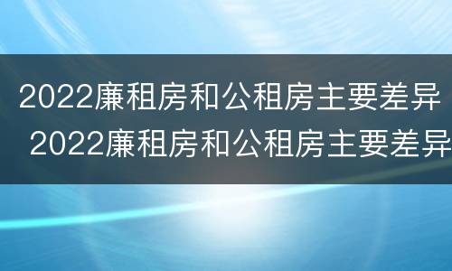 2022廉租房和公租房主要差异 2022廉租房和公租房主要差异在哪里