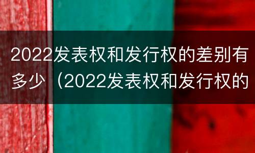 2022发表权和发行权的差别有多少（2022发表权和发行权的差别有多少年）
