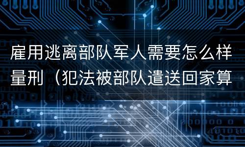 雇用逃离部队军人需要怎么样量刑（犯法被部队遣送回家算逃兵吗）