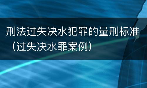 刑法过失决水犯罪的量刑标准（过失决水罪案例）
