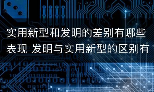 实用新型和发明的差别有哪些表现 发明与实用新型的区别有