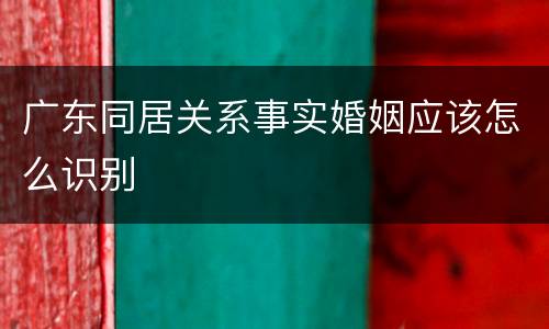 广东同居关系事实婚姻应该怎么识别