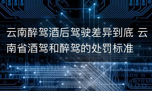 云南醉驾酒后驾驶差异到底 云南省酒驾和醉驾的处罚标准