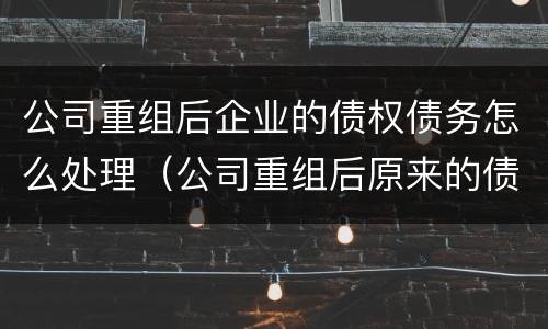 公司重组后企业的债权债务怎么处理（公司重组后原来的债务）
