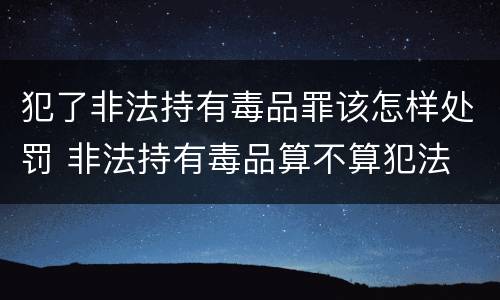 犯了非法持有毒品罪该怎样处罚 非法持有毒品算不算犯法
