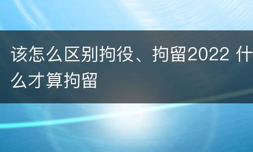 该怎么区别拘役、拘留2022 什么才算拘留