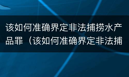 该如何准确界定非法捕捞水产品罪（该如何准确界定非法捕捞水产品罪名）