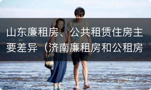 山东廉租房、公共租赁住房主要差异（济南廉租房和公租房的区别）