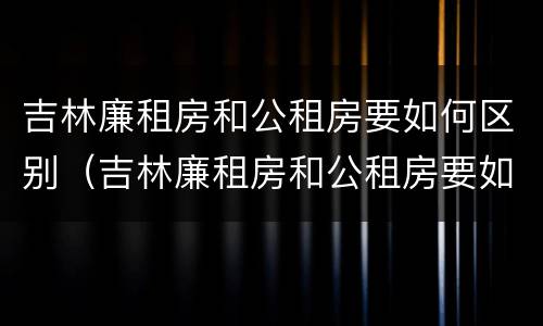 吉林廉租房和公租房要如何区别（吉林廉租房和公租房要如何区别呢）