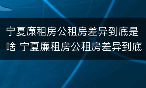 宁夏廉租房公租房差异到底是啥 宁夏廉租房公租房差异到底是啥样的