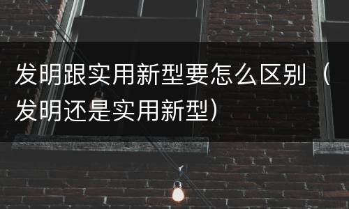 发明跟实用新型要怎么区别（发明还是实用新型）