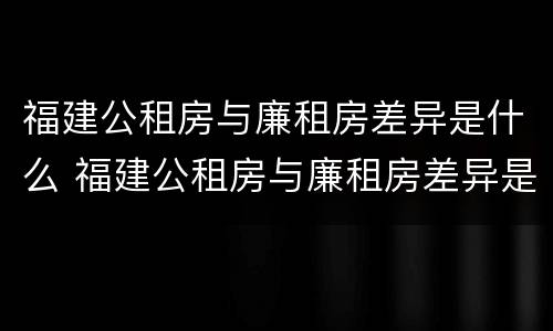 福建公租房与廉租房差异是什么 福建公租房与廉租房差异是什么样的