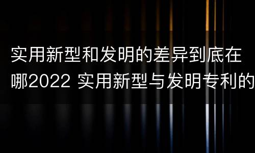 实用新型和发明的差异到底在哪2022 实用新型与发明专利的区别有哪些
