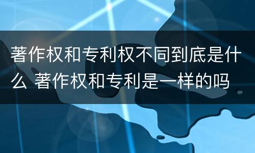 著作权和专利权不同到底是什么 著作权和专利是一样的吗