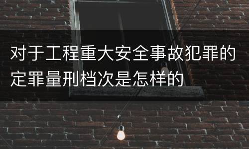 对于工程重大安全事故犯罪的定罪量刑档次是怎样的