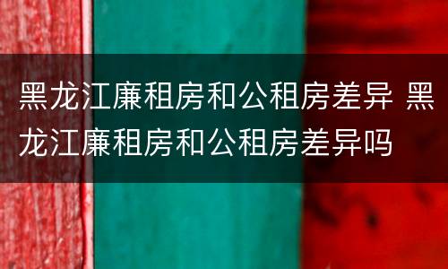 黑龙江廉租房和公租房差异 黑龙江廉租房和公租房差异吗