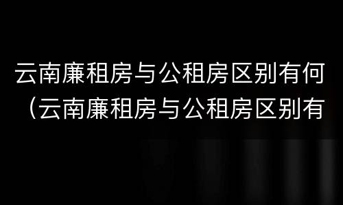 云南廉租房与公租房区别有何（云南廉租房与公租房区别有何不同）
