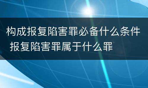 构成报复陷害罪必备什么条件 报复陷害罪属于什么罪