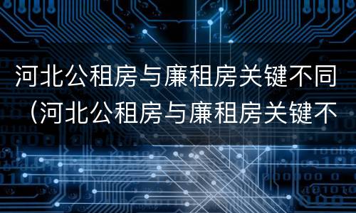 河北公租房与廉租房关键不同（河北公租房与廉租房关键不同的原因）