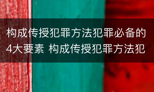 构成传授犯罪方法犯罪必备的4大要素 构成传授犯罪方法犯罪必备的4大要素是