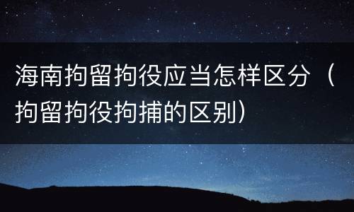 海南拘留拘役应当怎样区分（拘留拘役拘捕的区别）